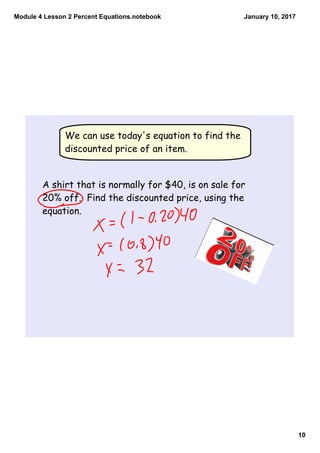 Module 4 Lesson 2 Percent Equations.notebook
10
January 10, 2017
We can use today's equation to find the
discounted price of an item.
A shirt that is normally for $40, is on sale for
20% off. Find the discounted price, using the
equation.
 