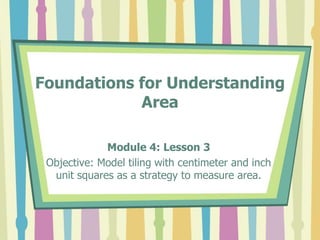 Foundations for Understanding
Area
Module 4: Lesson 3
Objective: Model tiling with centimeter and inch
unit squares as a strategy to measure area.
 