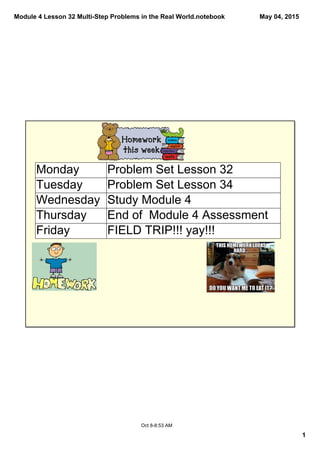 Module 4 Lesson 32 Multi­Step Problems in the Real World.notebook
1
May 04, 2015
Oct 8­8:53 AM
Monday Problem Set Lesson 32
Tuesday Problem Set Lesson 34
Wednesday Study Module 4
Thursday End of  Module 4 Assessment
Friday FIELD TRIP!!! yay!!!
 