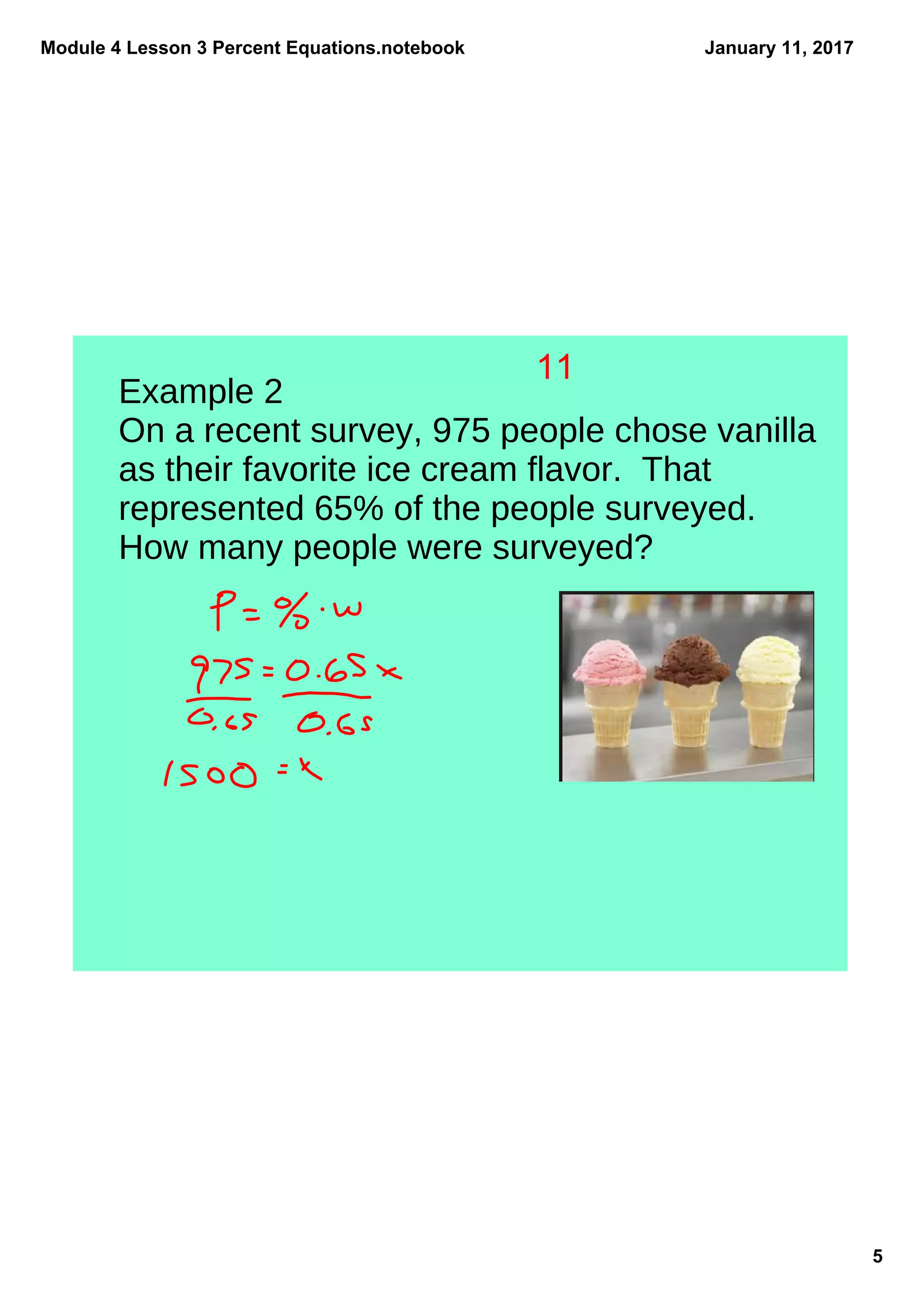 Module 4 Lesson 3 Percent Equations.notebook
5
January 11, 2017
Example 2
On a recent survey, 975 people chose vanilla
as their favorite ice cream flavor. That
represented 65% of the people surveyed.
How many people were surveyed?
11
 