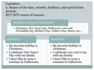 Capitalize…
9. Names of the days, months, holidays, and special time
periods.
BUT NOT names of seasons
• My favorite holiday is
Christmas.
• I celebrate New Year’s
Day with my family.
• I don’t like to wear a
costume in Halloween.
Correct 
• Christmas, New Year’s Day, Halloween, Love and
Friendship Day, Mother’s Day, Father’s Day, Easter, etc…
Holidays and Special Time Periods
• My favorite holiday is
christmas.
• I celebrate new year’s day
with my family.
• I don’t like to wear a
costume in halloween.
Inorrect 
 