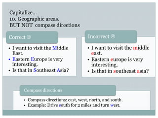 Capitalize…
10. Geographic areas.
BUT NOT compass directions
• I want to visit the Middle
East.
• Eastern Europe is very
interesting.
• Is that in Southeast Asia?
Correct 
• Compass directions: east, west, north, and south.
• Example: Drive south for 2 miles and turn west.
Compass directions
• I want to visit the middle
east.
• Eastern europe is very
interesting.
• Is that in southeast asia?
Incorrect 
 