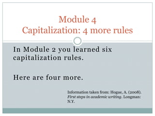 In Module 2 you learned six
capitalization rules.
Here are four more.
Module 4
Capitalization: 4 more rules
Information taken from: Hogue, A. (2008).
First steps in academic writing. Longman:
N.Y.
 