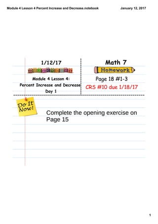 Module 4 Lesson 4 Percent Increase and Decrease.notebook
1
January 12, 2017
Module 4 Lesson 4:
Percent Increase and Decrease
Day 1
Math 71/12/17
Page 18 #1-3
CRS #10 due 1/18/17
Complete the opening exercise on
Page 15
 