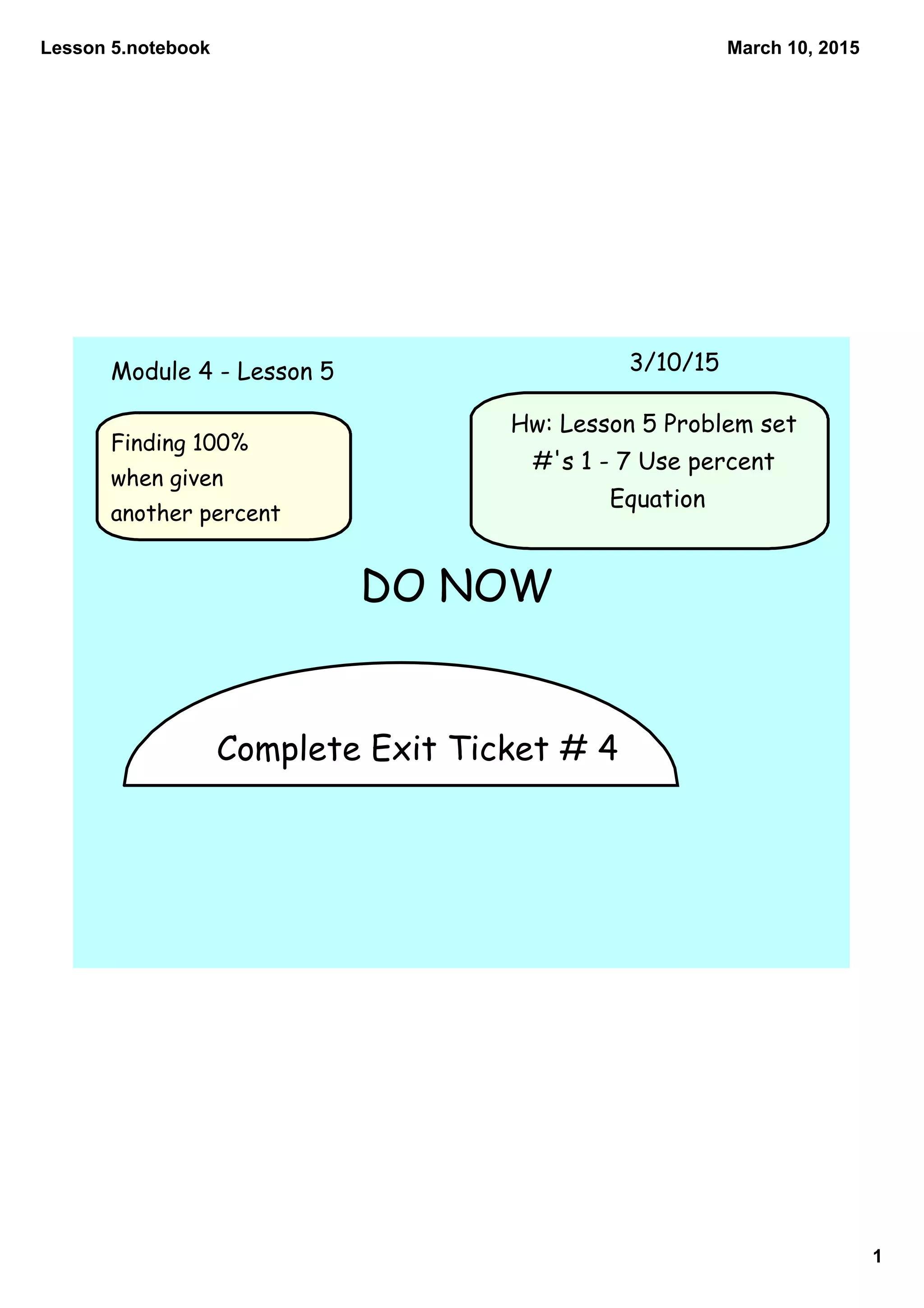 Lesson 5.notebook
1
March 10, 2015
Complete Exit Ticket # 4
Module 4 - Lesson 5 3/10/15
Hw: Lesson 5 Problem set
#'s 1 - 7 Use percent
Equation
DO NOW
Finding 100%
when given
another percent
 