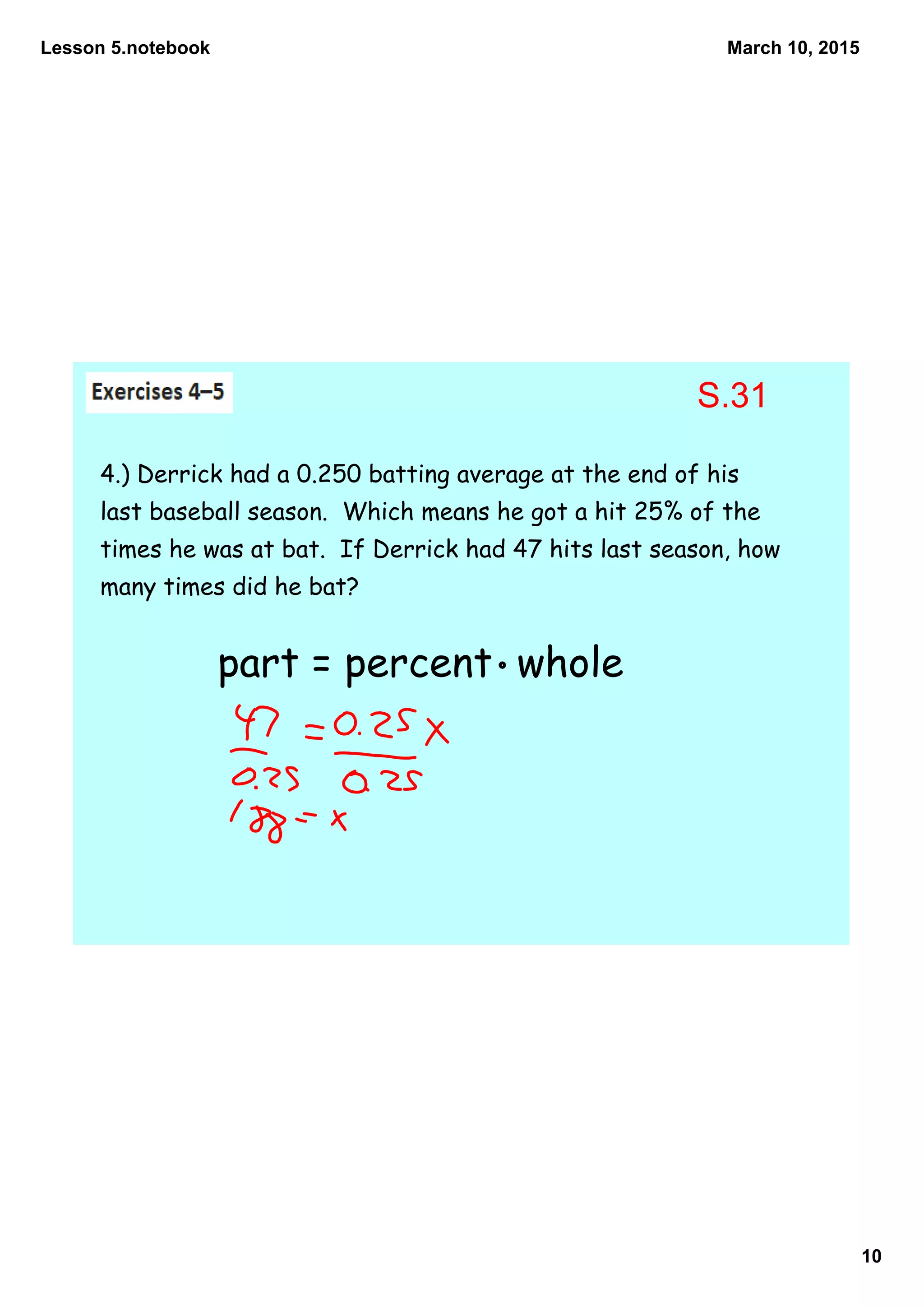 Lesson 5.notebook
10
March 10, 2015
4.) Derrick had a 0.250 batting average at the end of his
last baseball season. Which means he got a hit 25% of the
times he was at bat. If Derrick had 47 hits last season, how
many times did he bat?
part = percent whole
S.31
 