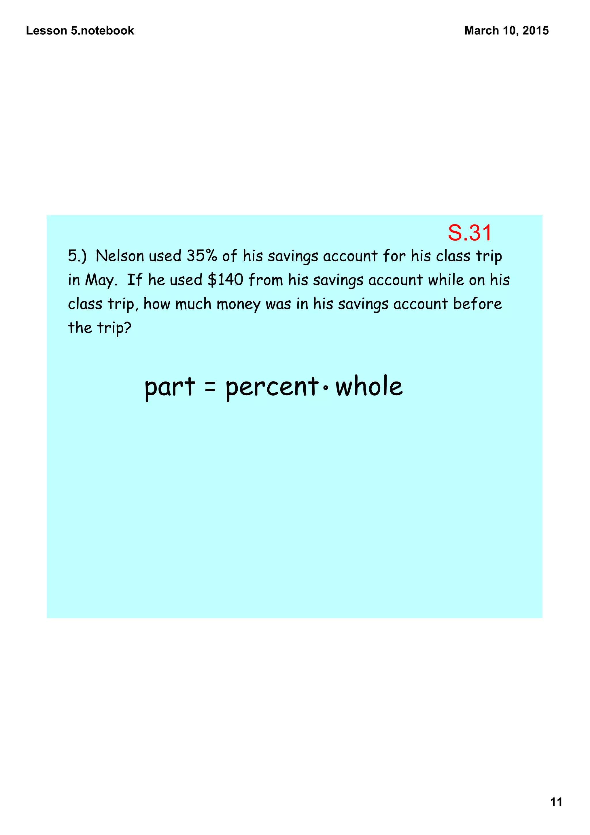 Lesson 5.notebook
11
March 10, 2015
5.) Nelson used 35% of his savings account for his class trip
in May. If he used $140 from his savings account while on his
class trip, how much money was in his savings account before
the trip?
part = percent whole
S.31
 
