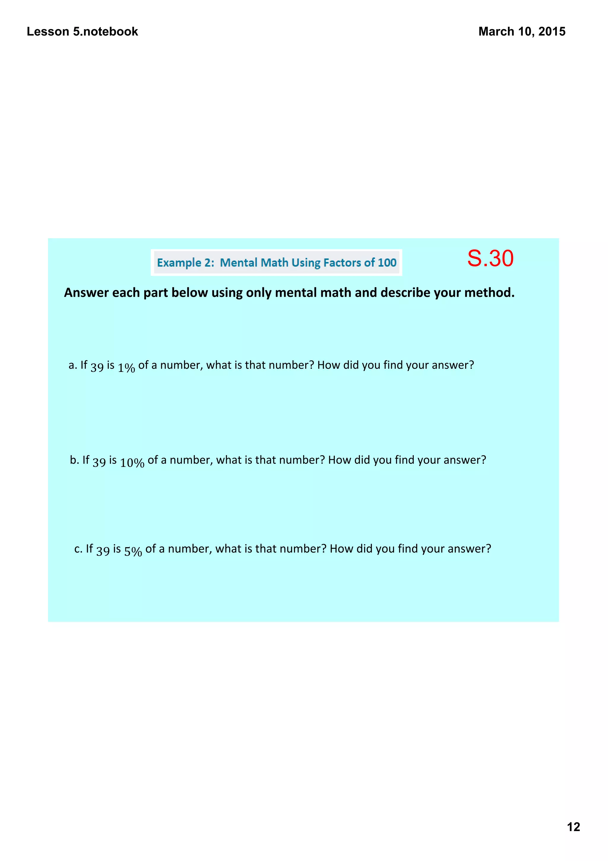 Lesson 5.notebook
12
March 10, 2015
Answer each part below using only mental math and describe your method. 
a. If 39 is 1% of a number, what is that number? How did you find your answer? 
b. If 39 is 10% of a number, what is that number? How did you find your answer? 
c. If 39 is 5% of a number, what is that number? How did you find your answer? 
S.30
 