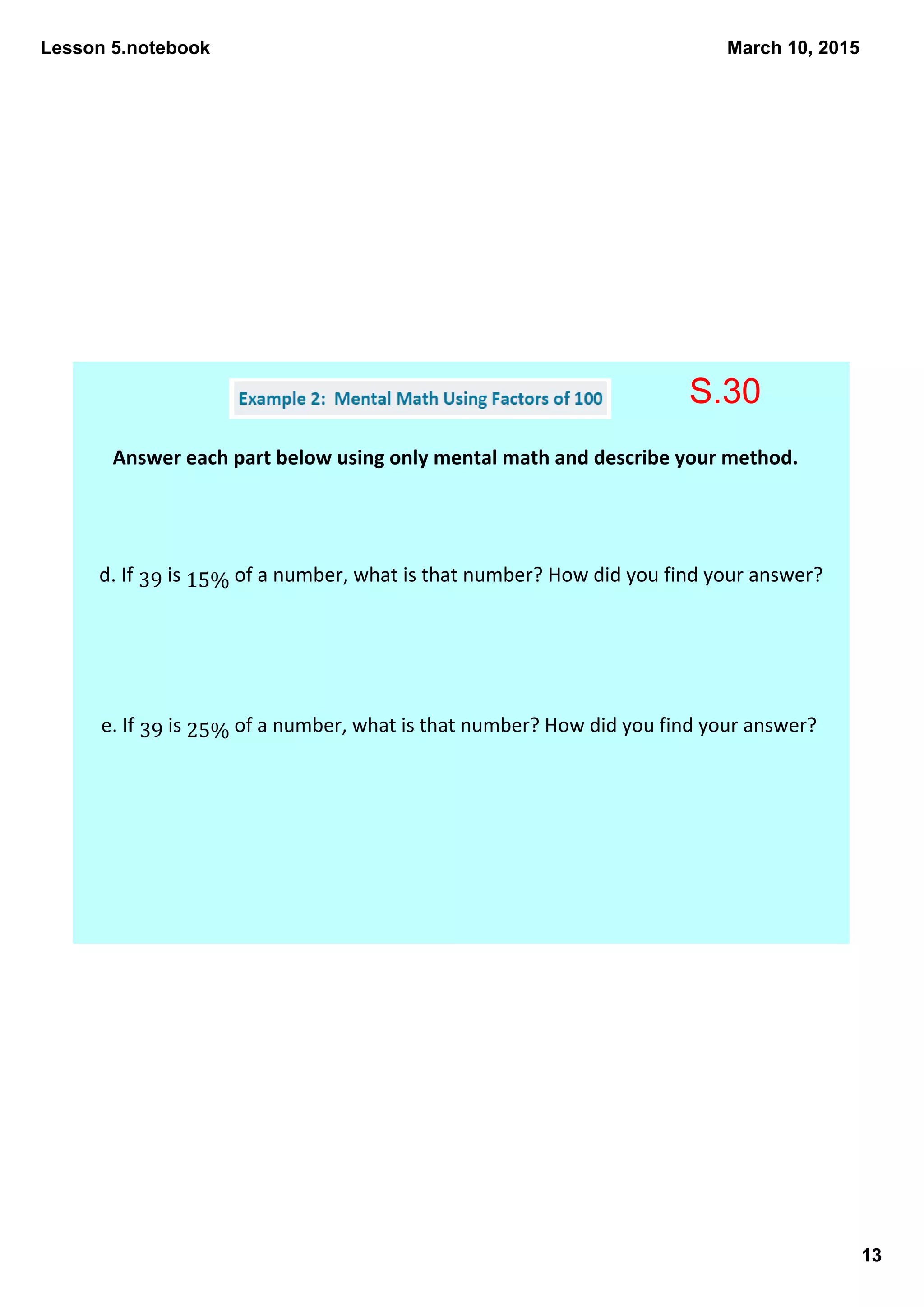 Lesson 5.notebook
13
March 10, 2015
Answer each part below using only mental math and describe your method. 
d. If 39 is 15% of a number, what is that number? How did you find your answer? 
e. If 39 is 25% of a number, what is that number? How did you find your answer? 
S.30
 