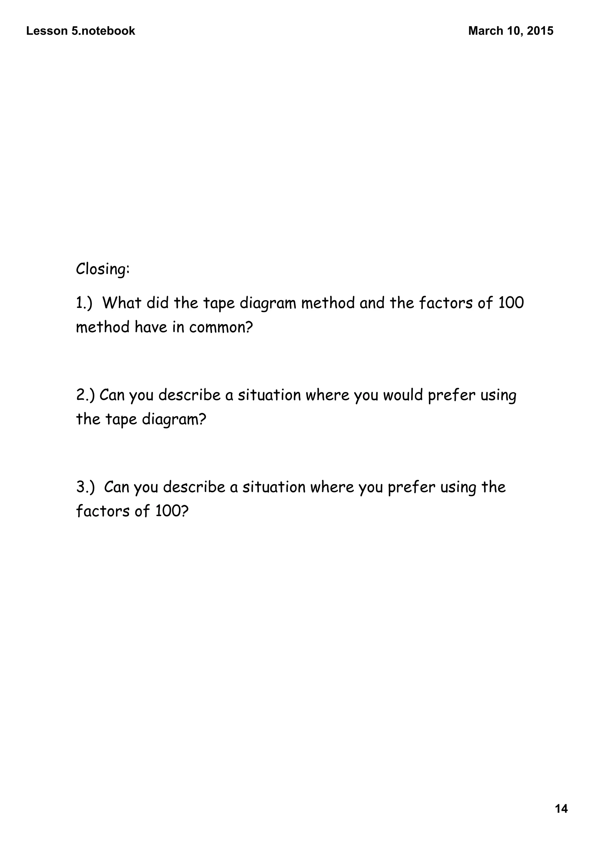 Lesson 5.notebook
14
March 10, 2015
Closing:
1.) What did the tape diagram method and the factors of 100
method have in common?
2.) Can you describe a situation where you would prefer using
the tape diagram?
3.) Can you describe a situation where you prefer using the
factors of 100?
 