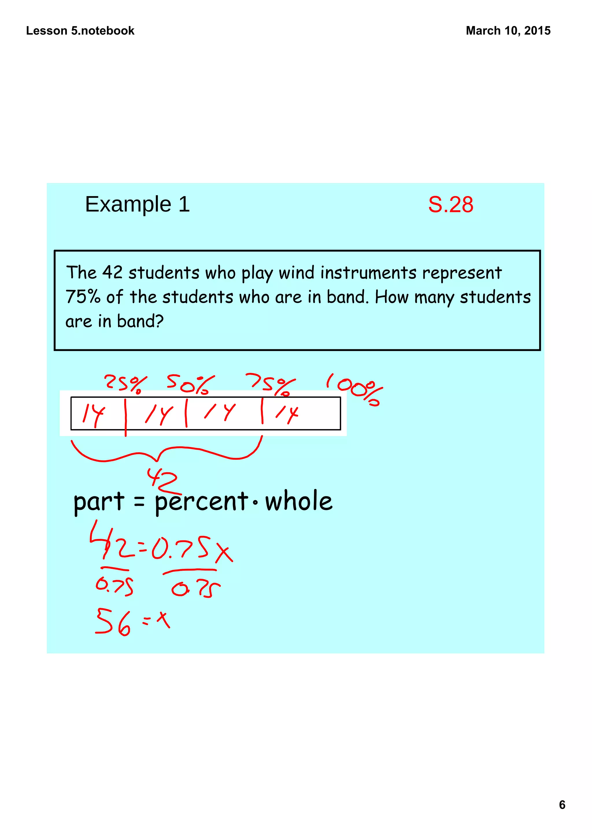 Lesson 5.notebook
6
March 10, 2015
The 42 students who play wind instruments represent
75% of the students who are in band. How many students
are in band?
part = percent whole
Example 1 S.28
 