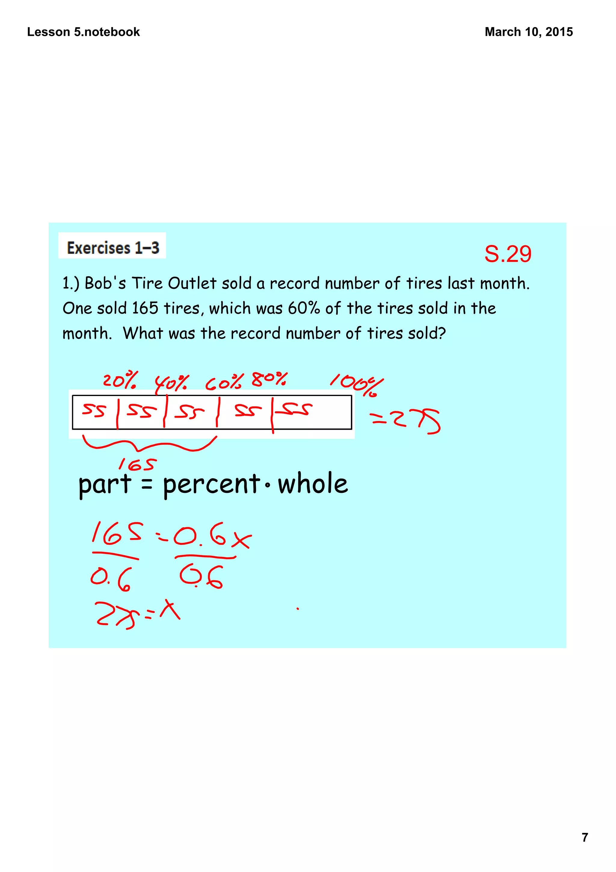 Lesson 5.notebook
7
March 10, 2015
1.) Bob's Tire Outlet sold a record number of tires last month.
One sold 165 tires, which was 60% of the tires sold in the
month. What was the record number of tires sold?
part = percent whole
S.29
 