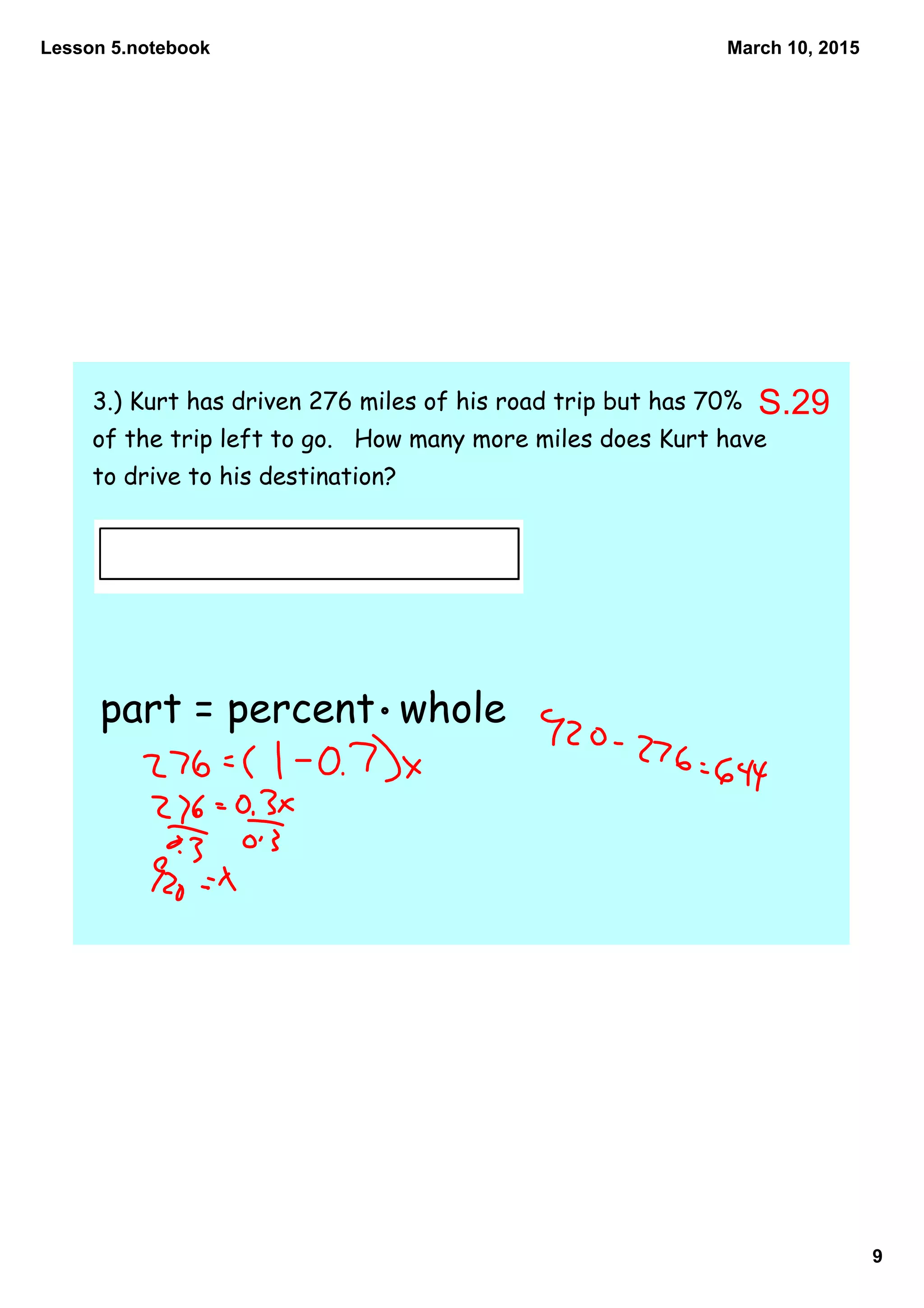 Lesson 5.notebook
9
March 10, 2015
3.) Kurt has driven 276 miles of his road trip but has 70%
of the trip left to go. How many more miles does Kurt have
to drive to his destination?
part = percent whole
S.29
 