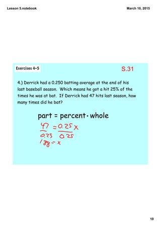 Lesson 5.notebook
10
March 10, 2015
4.) Derrick had a 0.250 batting average at the end of his
last baseball season. Which means he got a hit 25% of the
times he was at bat. If Derrick had 47 hits last season, how
many times did he bat?
part = percent whole
S.31
 
