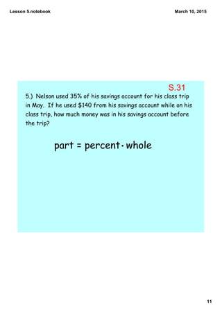 Lesson 5.notebook
11
March 10, 2015
5.) Nelson used 35% of his savings account for his class trip
in May. If he used $140 from his savings account while on his
class trip, how much money was in his savings account before
the trip?
part = percent whole
S.31
 