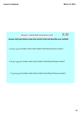 Lesson 5.notebook
12
March 10, 2015
Answer each part below using only mental math and describe your method. 
a. If 39 is 1% of a number, what is that number? How did you find your answer? 
b. If 39 is 10% of a number, what is that number? How did you find your answer? 
c. If 39 is 5% of a number, what is that number? How did you find your answer? 
S.30
 