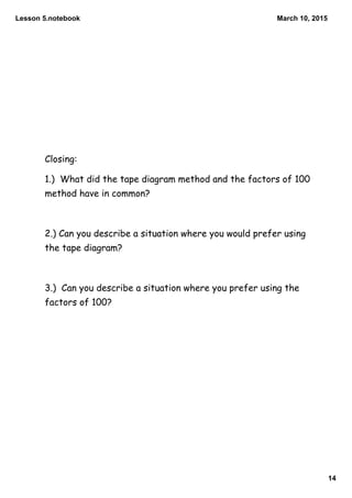 Lesson 5.notebook
14
March 10, 2015
Closing:
1.) What did the tape diagram method and the factors of 100
method have in common?
2.) Can you describe a situation where you would prefer using
the tape diagram?
3.) Can you describe a situation where you prefer using the
factors of 100?
 