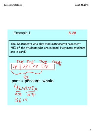 Lesson 5.notebook
6
March 10, 2015
The 42 students who play wind instruments represent
75% of the students who are in band. How many students
are in band?
part = percent whole
Example 1 S.28
 