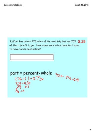 Lesson 5.notebook
9
March 10, 2015
3.) Kurt has driven 276 miles of his road trip but has 70%
of the trip left to go. How many more miles does Kurt have
to drive to his destination?
part = percent whole
S.29
 
