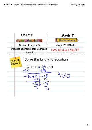 Module 4 Lesson 5 Percent Increase and Decrease.notebook
1
January 13, 2017
Module 4 Lesson 5:
Percent Increase and Decrease
Day 2
Math 71/13/17
Page 21 #1-4
CRS 10 due 1/18/17
Solve the following equation.
-6x + 12 = -3x - 18
 