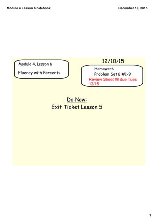Module 4 Lesson 6.notebook
1
December 10, 2015
Module 4, Lesson 6
12/10/15
Fluency with Percents
Do Now:
Exit Ticket Lesson 5
Homework
Problem Set 6 #1-9
Review Sheet #8 due Tues 
12/15
 