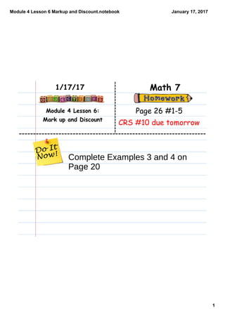Module 4 Lesson 6 Markup and Discount.notebook
1
January 17, 2017
Module 4 Lesson 6:
Mark up and Discount
Math 71/17/17
Page 26 #1-5
CRS #10 due tomorrow
Complete Examples 3 and 4 on
Page 20
 