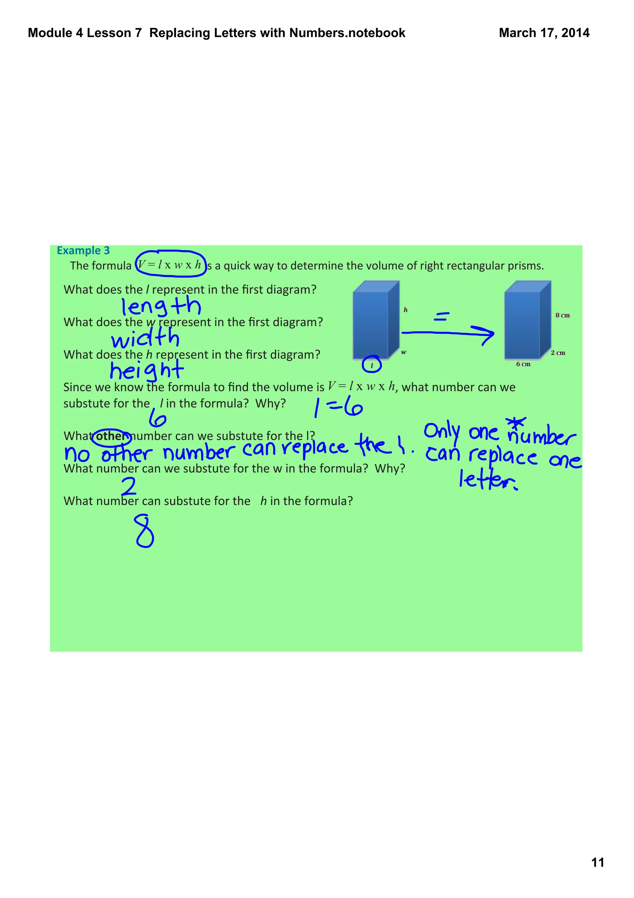 Module 4 Lesson 7  Replacing Letters with Numbers.notebook
11
March 17, 2014
Example 3 
The formula  V = l x w x h is a quick way to determine the volume of right rectangular prisms.  
What does the l represent in the ﬁrst diagram?  
What does the w represent in the ﬁrst diagram?
What does the h represent in the ﬁrst diagram? 
Since we know the formula to ﬁnd the volume is V = l x w x h, what number can we 
substute for the  l in the formula?  Why?
What other number can we substute for the l?
What number can we substute for the w in the formula?  Why?
What number can substute for the  h in the formula?
 