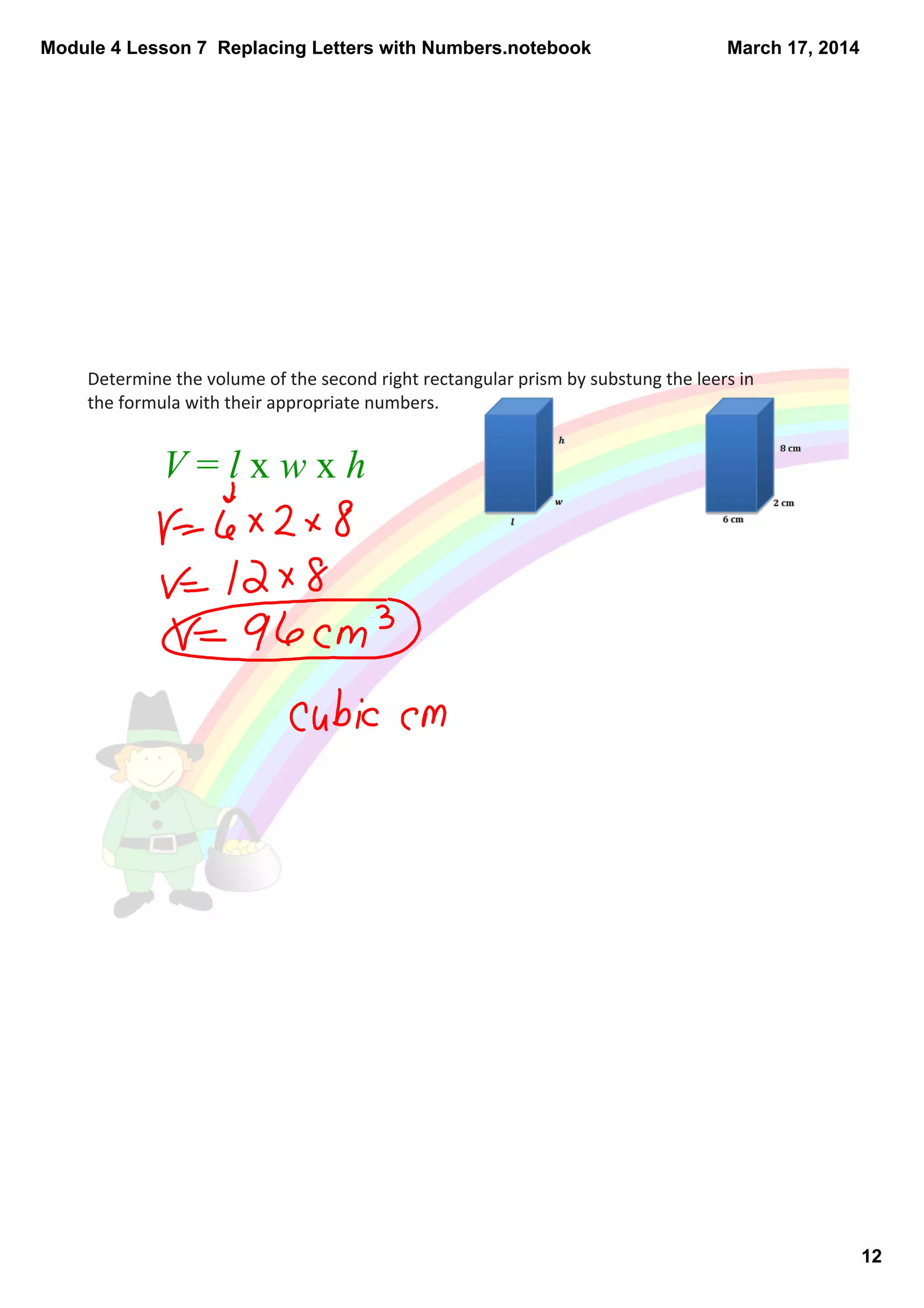Module 4 Lesson 7  Replacing Letters with Numbers.notebook
12
March 17, 2014
Determine the volume of the second right rectangular prism by substung the leers in 
the formula with their appropriate numbers. 
V = l x w x h 
 