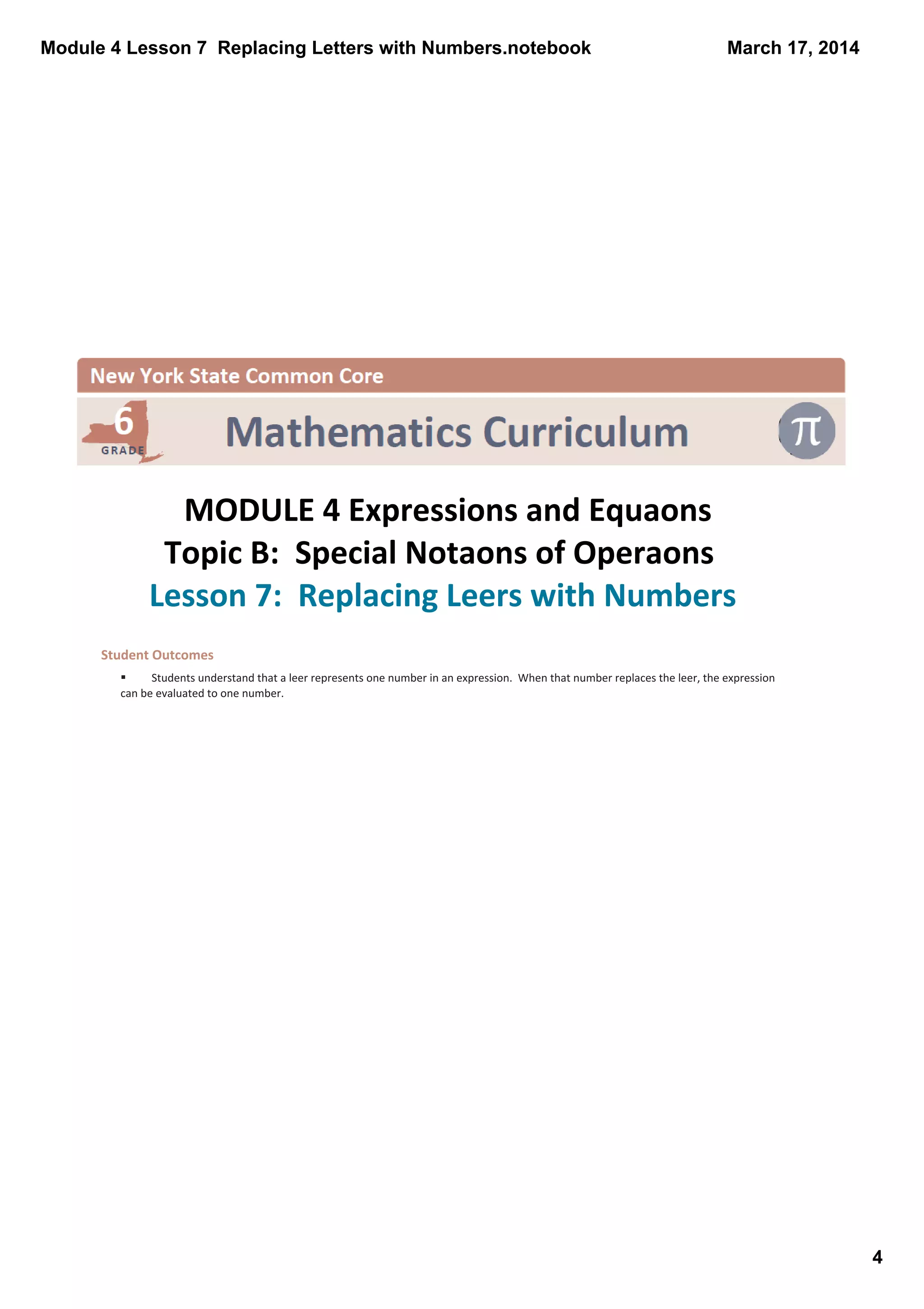 Module 4 Lesson 7  Replacing Letters with Numbers.notebook
4
March 17, 2014
 
MODULE 4 Expressions and Equaons
Topic B:  Special Notaons of Operaons
Lesson 7:  Replacing Leers with Numbers 
Student Outcomes 
§ Students understand that a leer represents one number in an expression.  When that number replaces the leer, the expression 
can be evaluated to one number. 
 