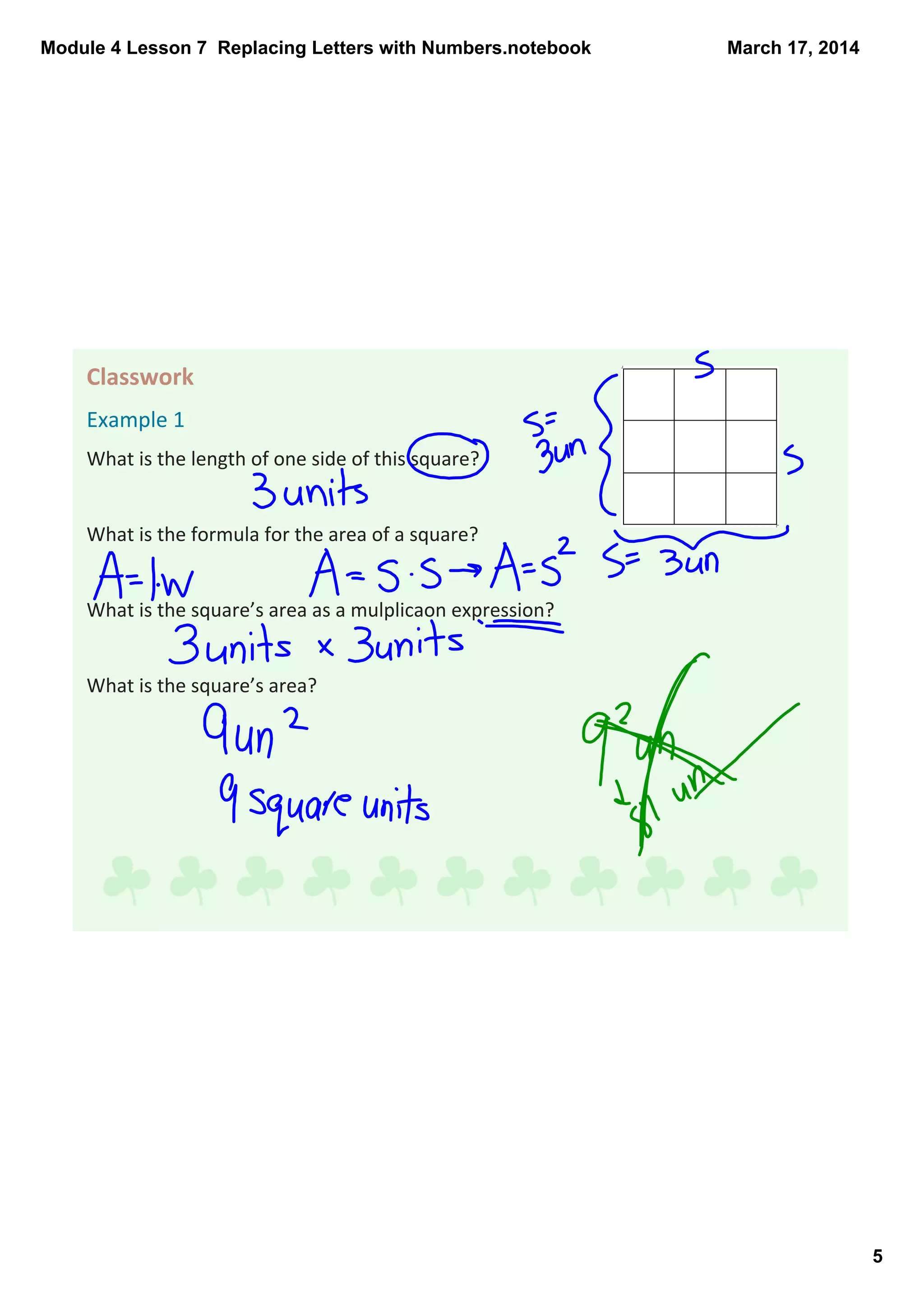 Module 4 Lesson 7  Replacing Letters with Numbers.notebook
5
March 17, 2014
Classwork 
Example 1
What is the length of one side of this square?
What is the formula for the area of a square? 
What is the square’s area as a mulplicaon expression?
What is the square’s area? 
 