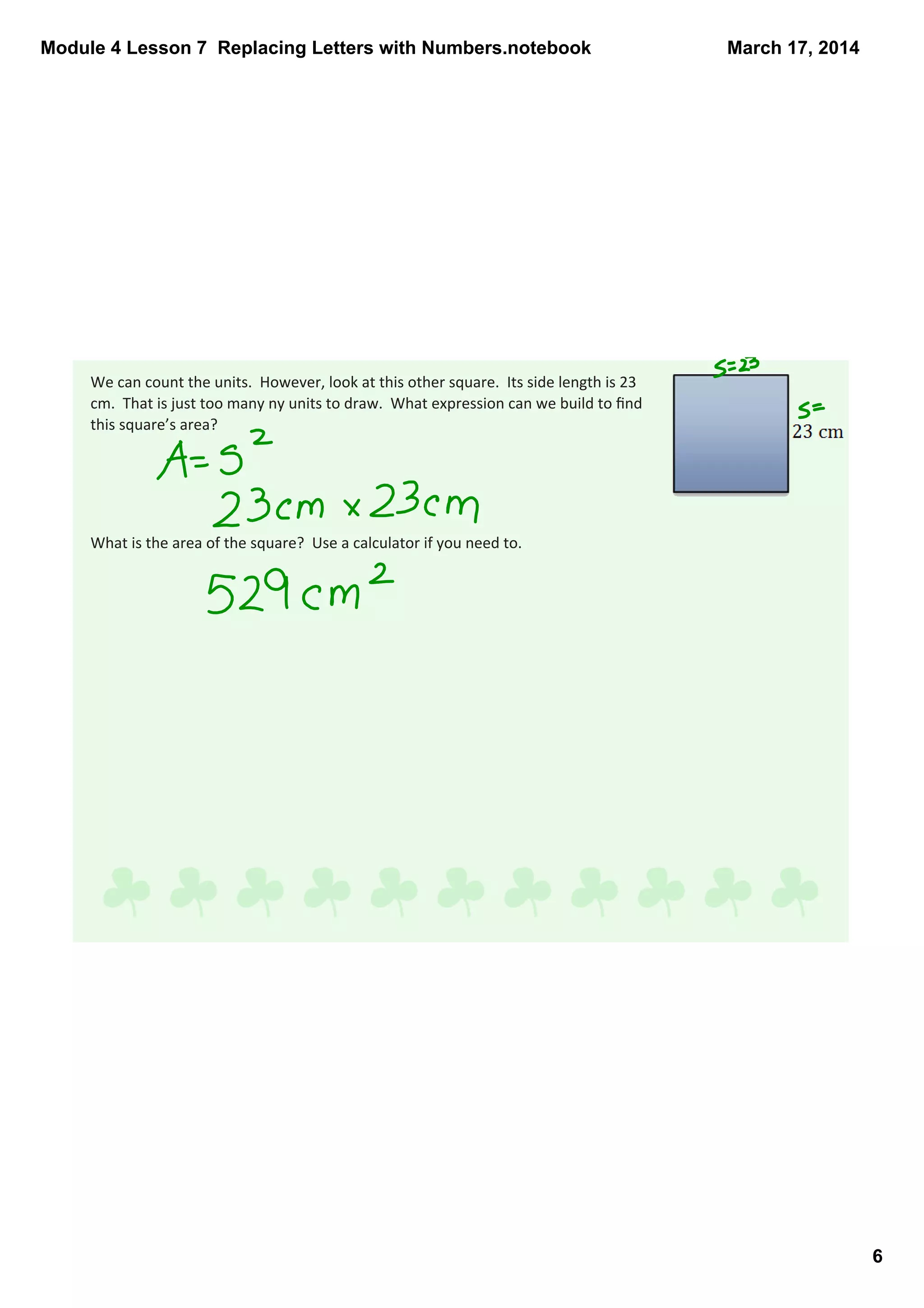 Module 4 Lesson 7  Replacing Letters with Numbers.notebook
6
March 17, 2014
We can count the units.  However, look at this other square.  Its side length is 23 
cm.  That is just too many ny units to draw.  What expression can we build to ﬁnd 
this square’s area? 
What is the area of the square?  Use a calculator if you need to.
 
