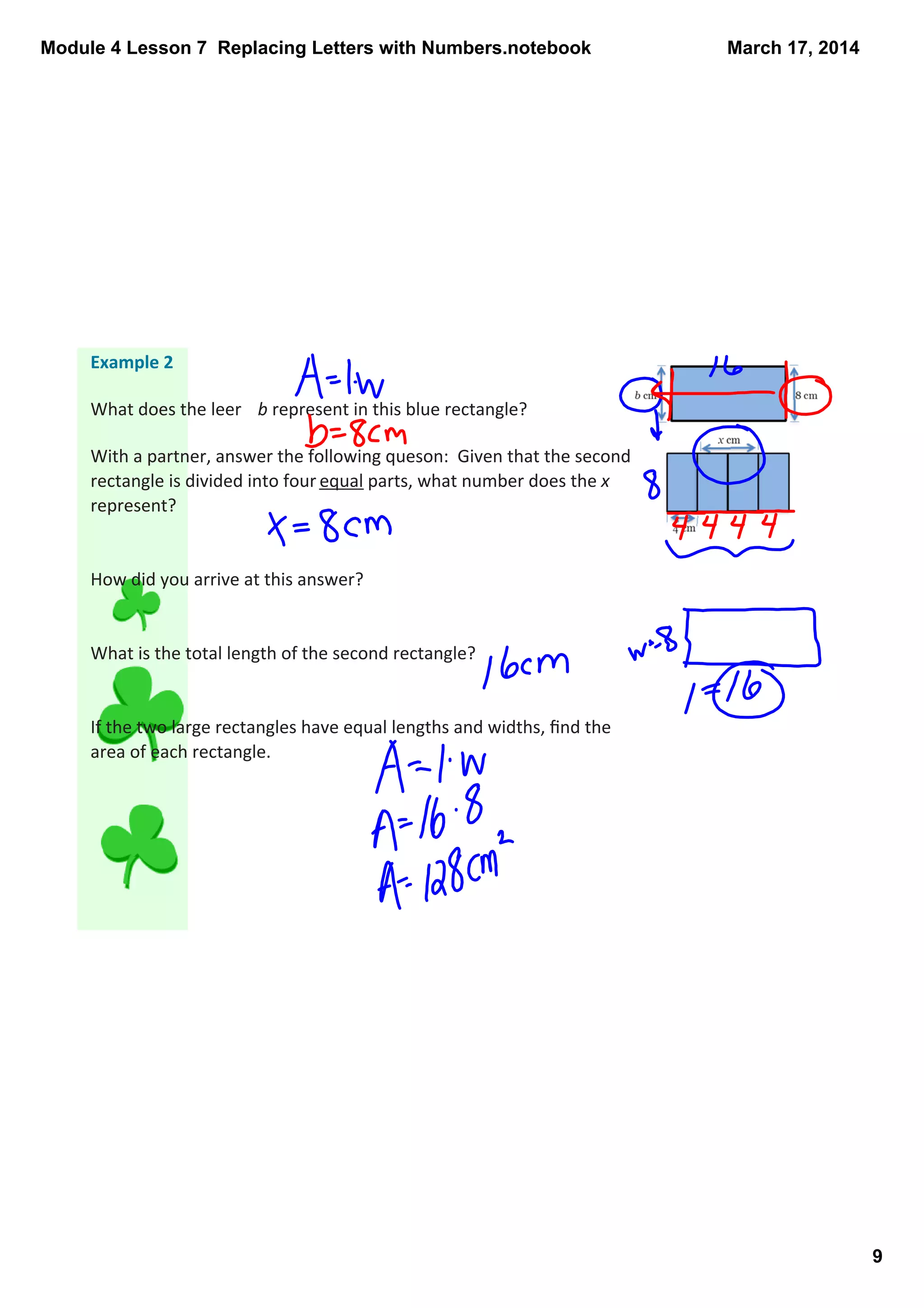 Module 4 Lesson 7  Replacing Letters with Numbers.notebook
9
March 17, 2014
Example 2
What does the leer  b represent in this blue rectangle?
With a partner, answer the following queson:  Given that the second 
rectangle is divided into four equal parts, what number does the x 
represent? 
How did you arrive at this answer?
What is the total length of the second rectangle? 
If the two large rectangles have equal lengths and widths, ﬁnd the 
area of each rectangle. 
 
