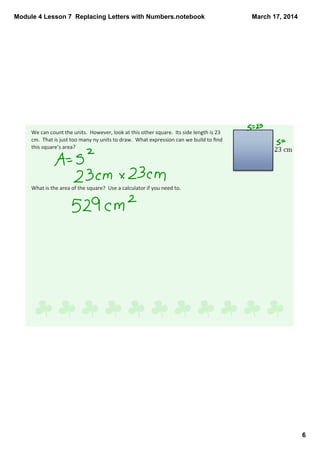 Module 4 Lesson 7  Replacing Letters with Numbers.notebook
6
March 17, 2014
We can count the units.  However, look at this other square.  Its side length is 23 
cm.  That is just too many ny units to draw.  What expression can we build to ﬁnd 
this square’s area? 
What is the area of the square?  Use a calculator if you need to.
 