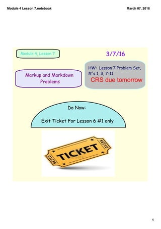 Module 4 Lesson 7.notebook
1
March 07, 2016
Markup and Markdown
Problems
3/7/16Module 4, Lesson 7
HW: Lesson 7 Problem Set,
#'s 1, 3, 7-11
Do Now:
Exit Ticket For Lesson 6 #1 only
CRS due tomorrow
 