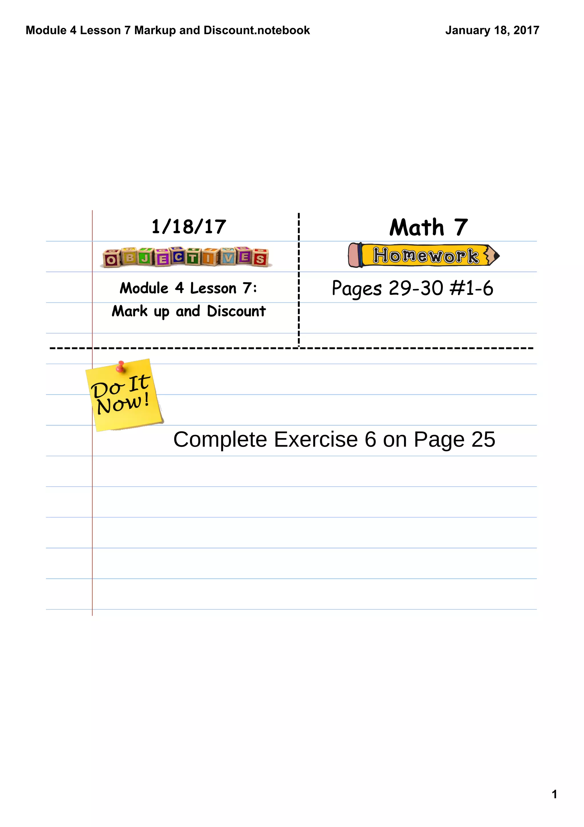 Module 4 Lesson 7 Markup and Discount.notebook
1
January 18, 2017
Module 4 Lesson 7:
Mark up and Discount
Math 71/18/17
Pages 29-30 #1-6
Complete Exercise 6 on Page 25