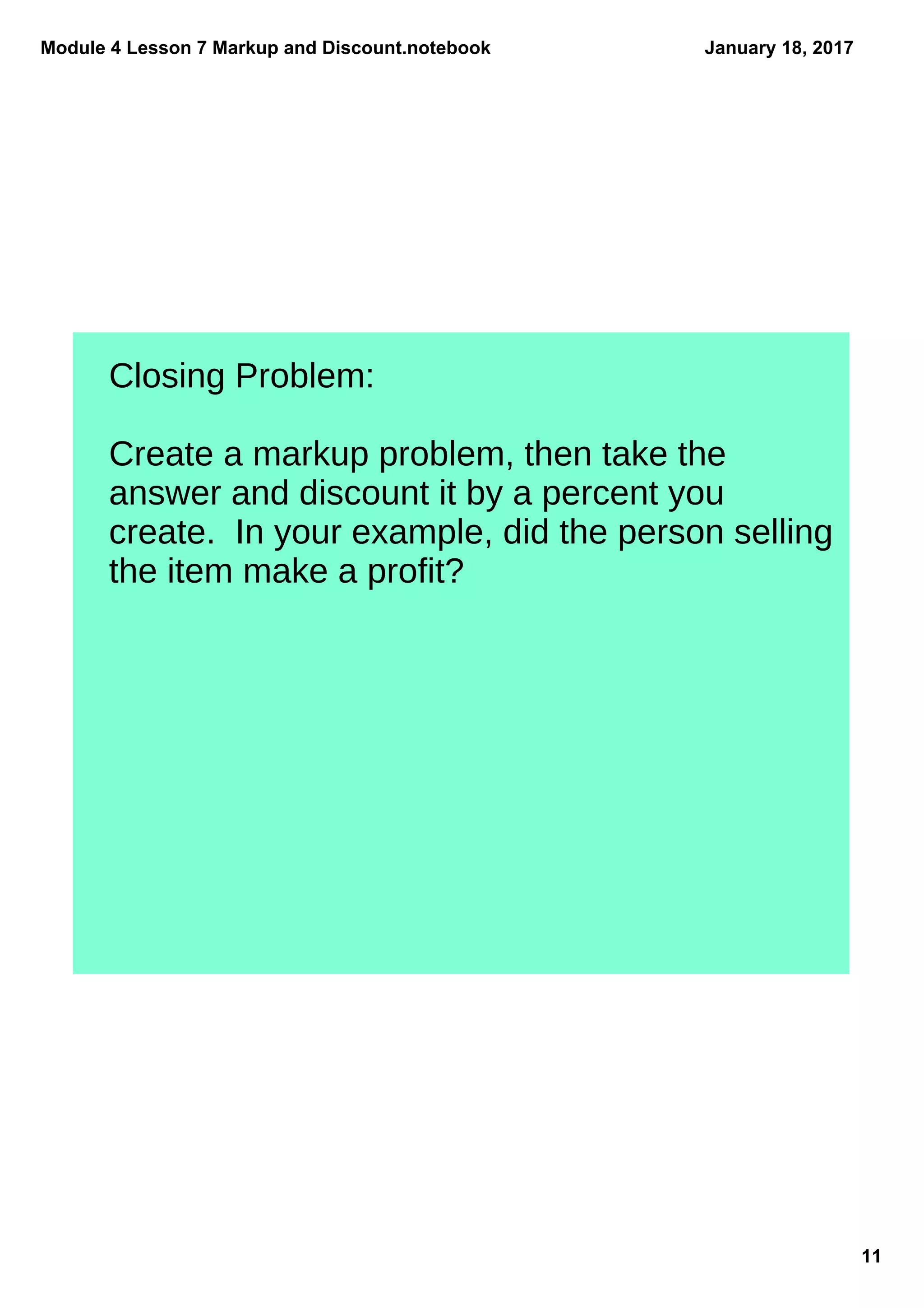 Module 4 Lesson 7 Markup and Discount.notebook
11
January 18, 2017
Closing Problem:
Create a markup problem, then take the
answer and discount it by a percent you
create. In your example, did the person selling
the item make a profit?