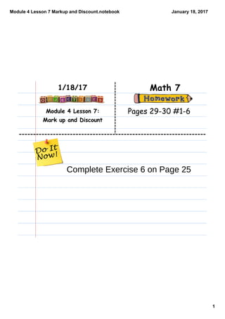 Module 4 Lesson 7 Markup and Discount.notebook
1
January 18, 2017
Module 4 Lesson 7:
Mark up and Discount
Math 71/18/17
Pages 29-30 #1-6
Complete Exercise 6 on Page 25
 