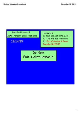 Module 4 Lesson 8.notebook
1
December 14, 2015
Module 4 Lesson 8
AIM: Percent Error Problems
Homework:
1.) Problem Set 8 #1, 3, 8-11
2.) CRS #8 due tomorrow
3.) End of Module 4 Exam
Tuesday 12/22/15
Do Now
Exit Ticket Lesson 7
12/14/15
 
