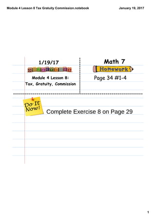 Module 4 Lesson 8 Tax Gratuity Commission.notebook
1
January 19, 2017
Module 4 Lesson 8:
Tax, Gratuity, Commission
Math 71/19/17
Page 34 #1-4
Complete Exercise 8 on Page 29
 