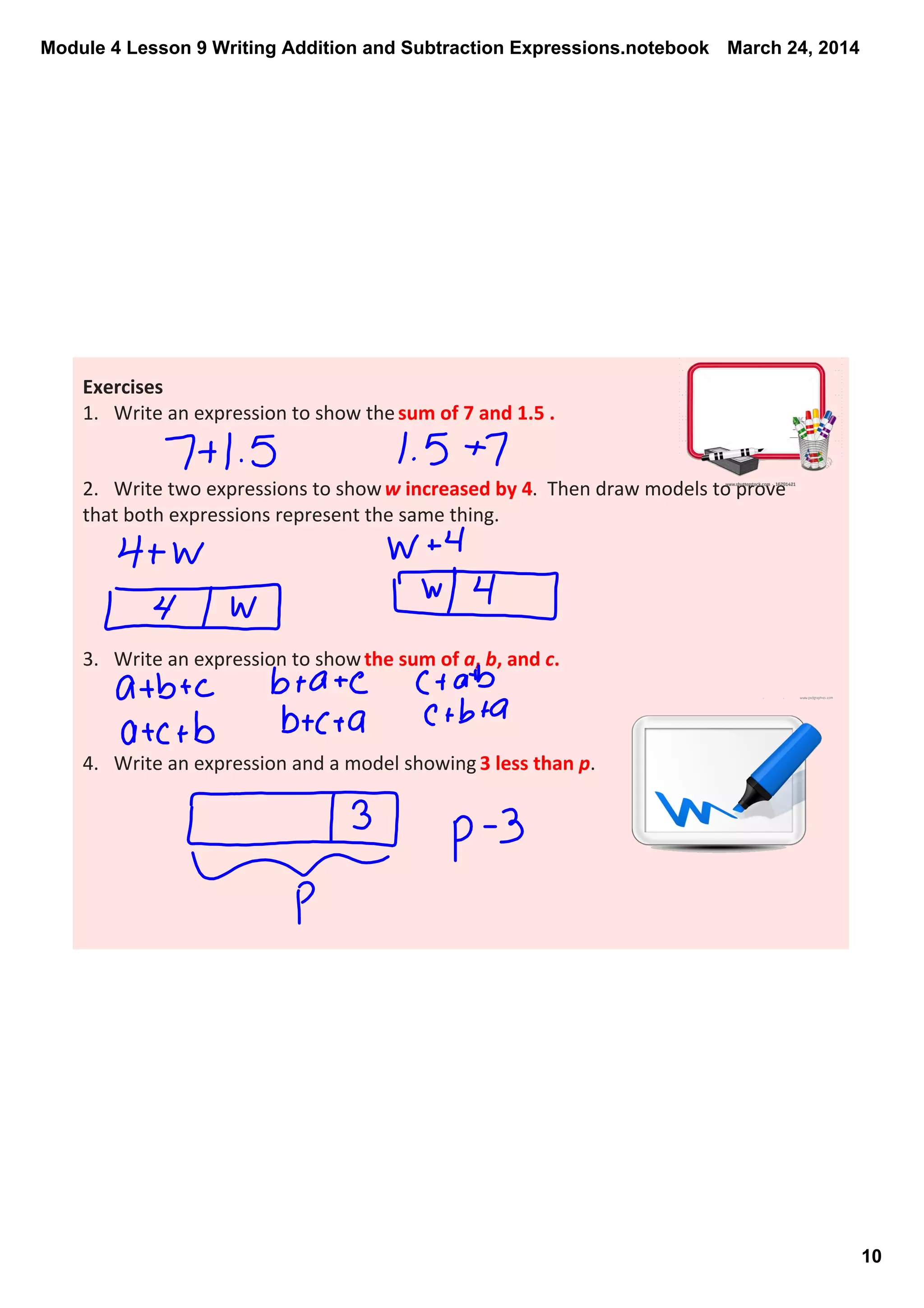 Module 4 Lesson 9 Writing Addition and Subtraction Expressions.notebook
10
March 24, 2014
Exercises
1. Write an expression to show the sum of 7 and 1.5 .
2. Write two expressions to show w increased by 4.  Then draw models to prove 
that both expressions represent the same thing. 
3. Write an expression to show the sum of a, b, and c.
4. Write an expression and a model showing 3 less than p.
 