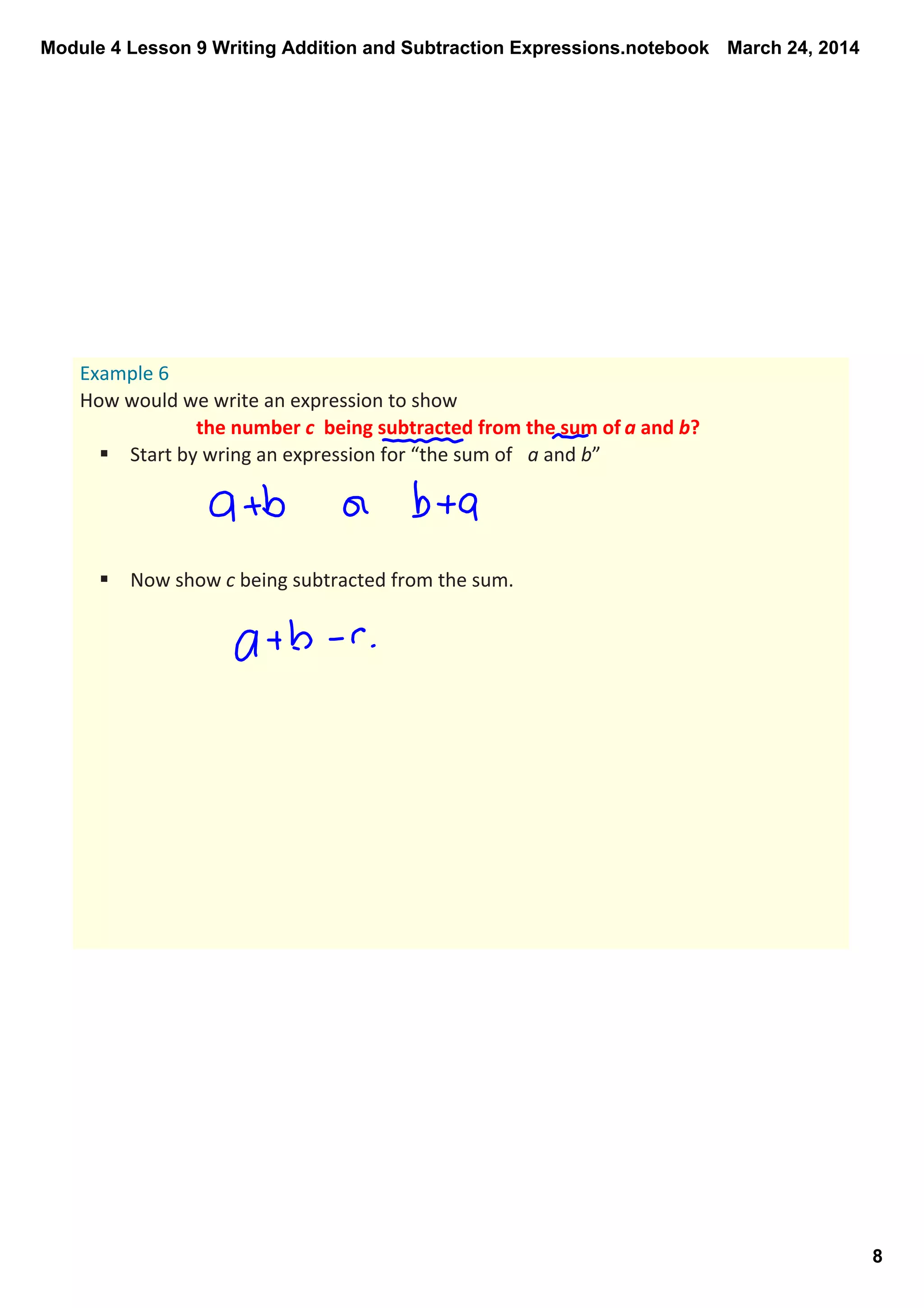 Module 4 Lesson 9 Writing Addition and Subtraction Expressions.notebook
8
March 24, 2014
Example 6
How would we write an expression to show 
the number c  being subtracted from the sum of a and b? 
§ Start by wring an expression for “the sum of  a and b”
§ Now show c being subtracted from the sum.
 