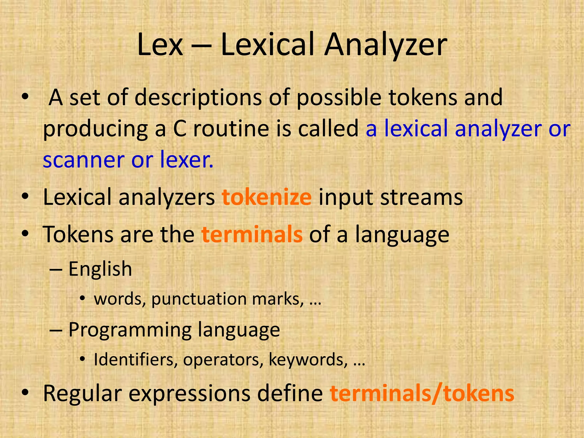 Lex – Lexical Analyzer
• A set of descriptions of possible tokens and
producing a C routine is called a lexical analyzer or
scanner or lexer.
• Lexical analyzers tokenize input streams
• Tokens are the terminals of a language
– English
• words, punctuation marks, …
– Programming language
• Identifiers, operators, keywords, …
• Regular expressions define terminals/tokens
 