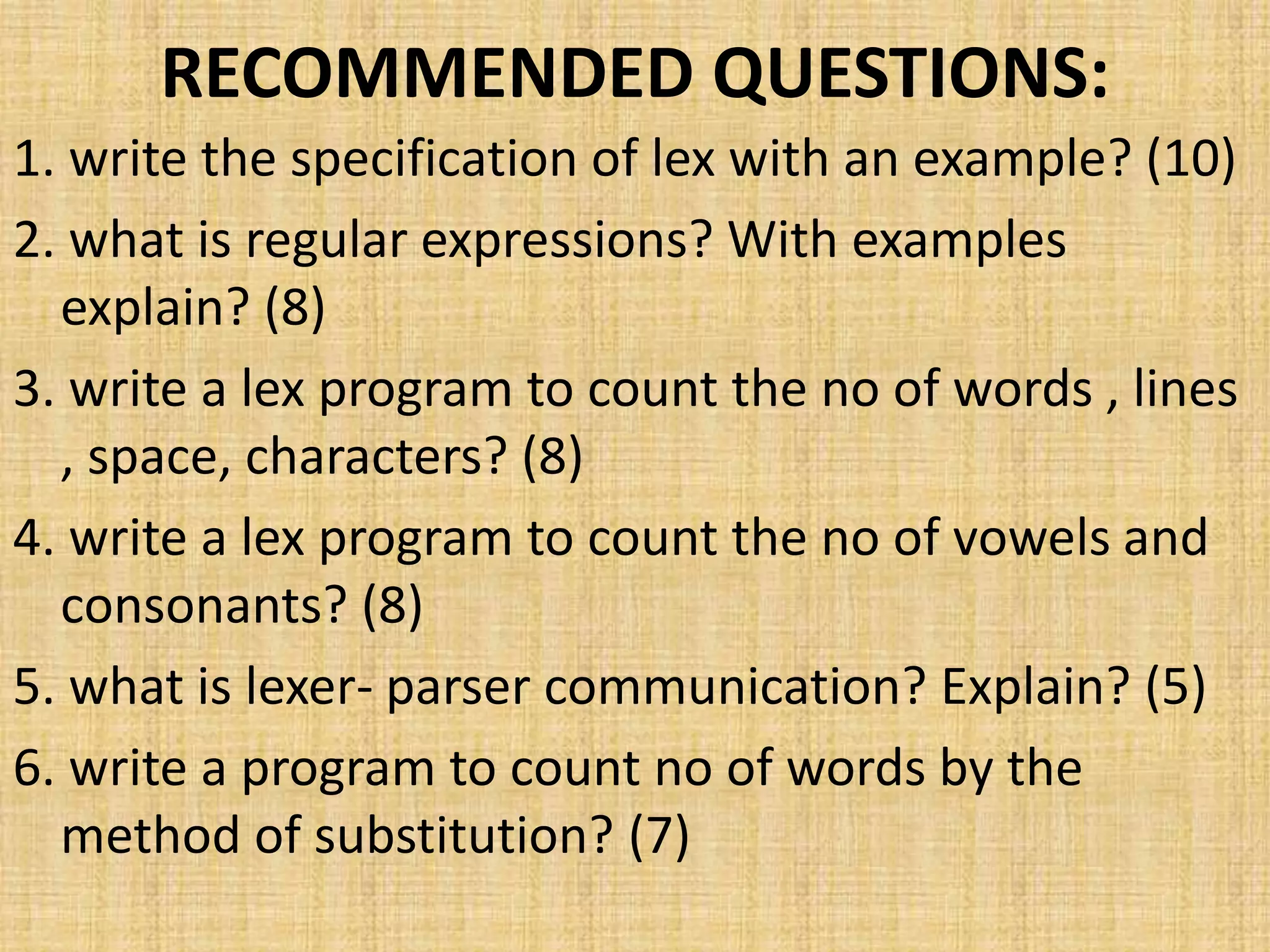 RECOMMENDED QUESTIONS:
1. write the specification of lex with an example? (10)
2. what is regular expressions? With examples
explain? (8)
3. write a lex program to count the no of words , lines
, space, characters? (8)
4. write a lex program to count the no of vowels and
consonants? (8)
5. what is lexer- parser communication? Explain? (5)
6. write a program to count no of words by the
method of substitution? (7)
 