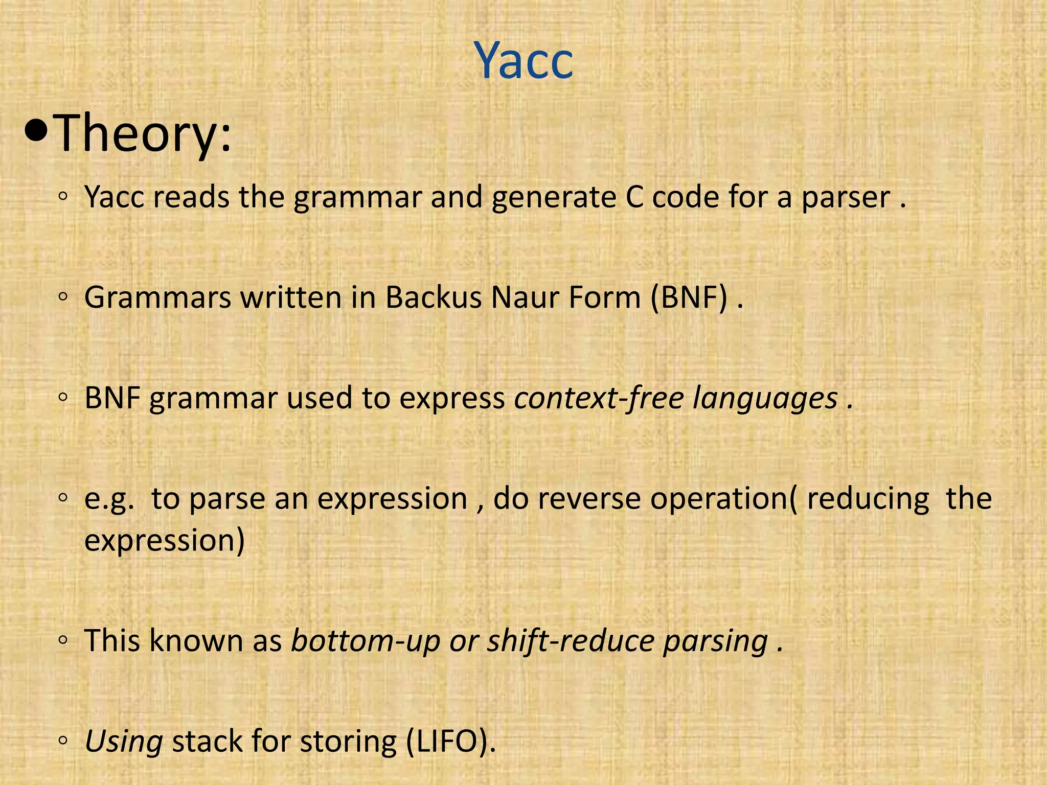 Yacc
Theory:
◦ Yacc reads the grammar and generate C code for a parser .
◦ Grammars written in Backus Naur Form (BNF) .
◦ BNF grammar used to express context-free languages .
◦ e.g. to parse an expression , do reverse operation( reducing the
expression)
◦ This known as bottom-up or shift-reduce parsing .
◦ Using stack for storing (LIFO).
 