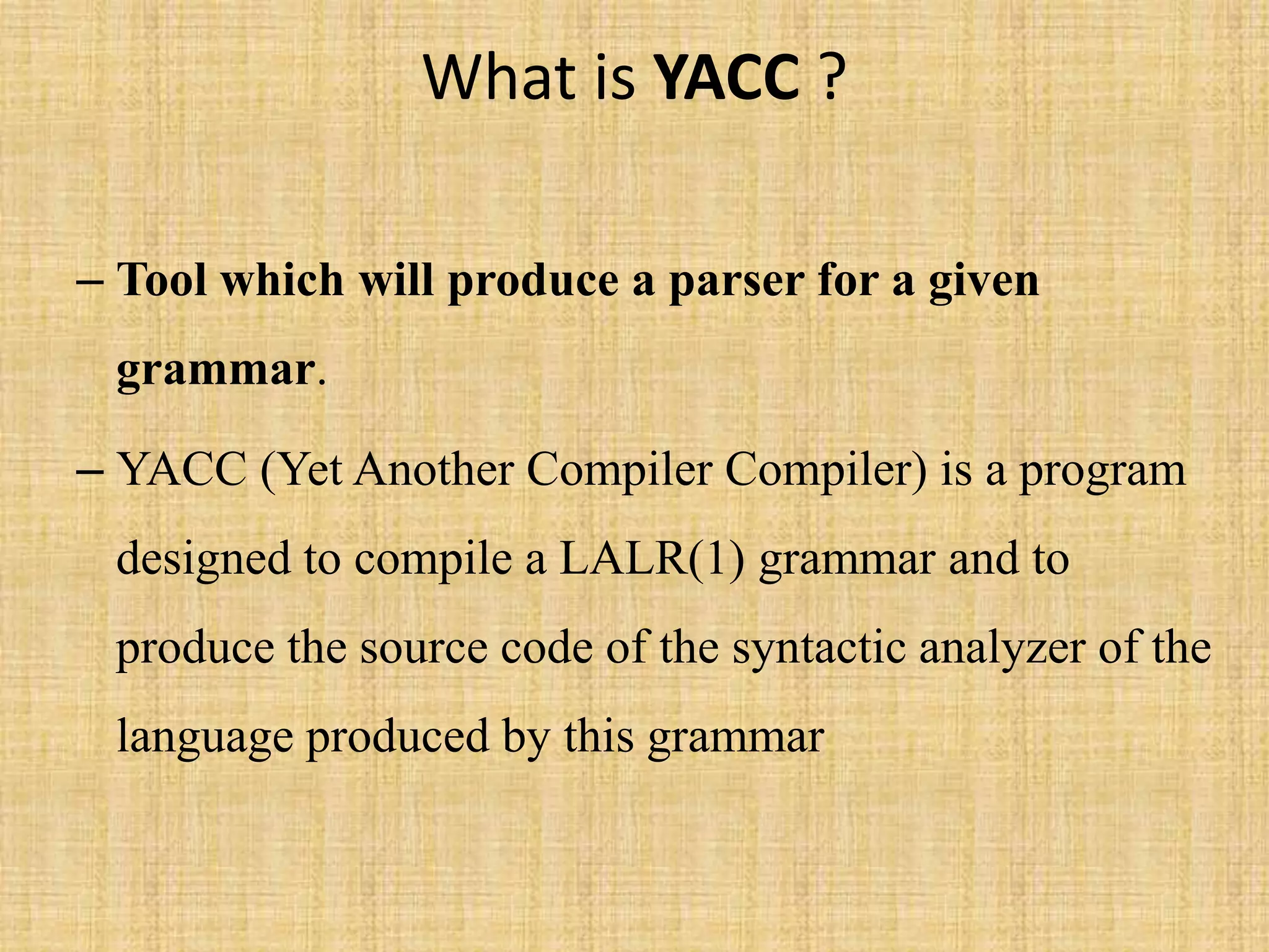 What is YACC ?
– Tool which will produce a parser for a given
grammar.
– YACC (Yet Another Compiler Compiler) is a program
designed to compile a LALR(1) grammar and to
produce the source code of the syntactic analyzer of the
language produced by this grammar
 
