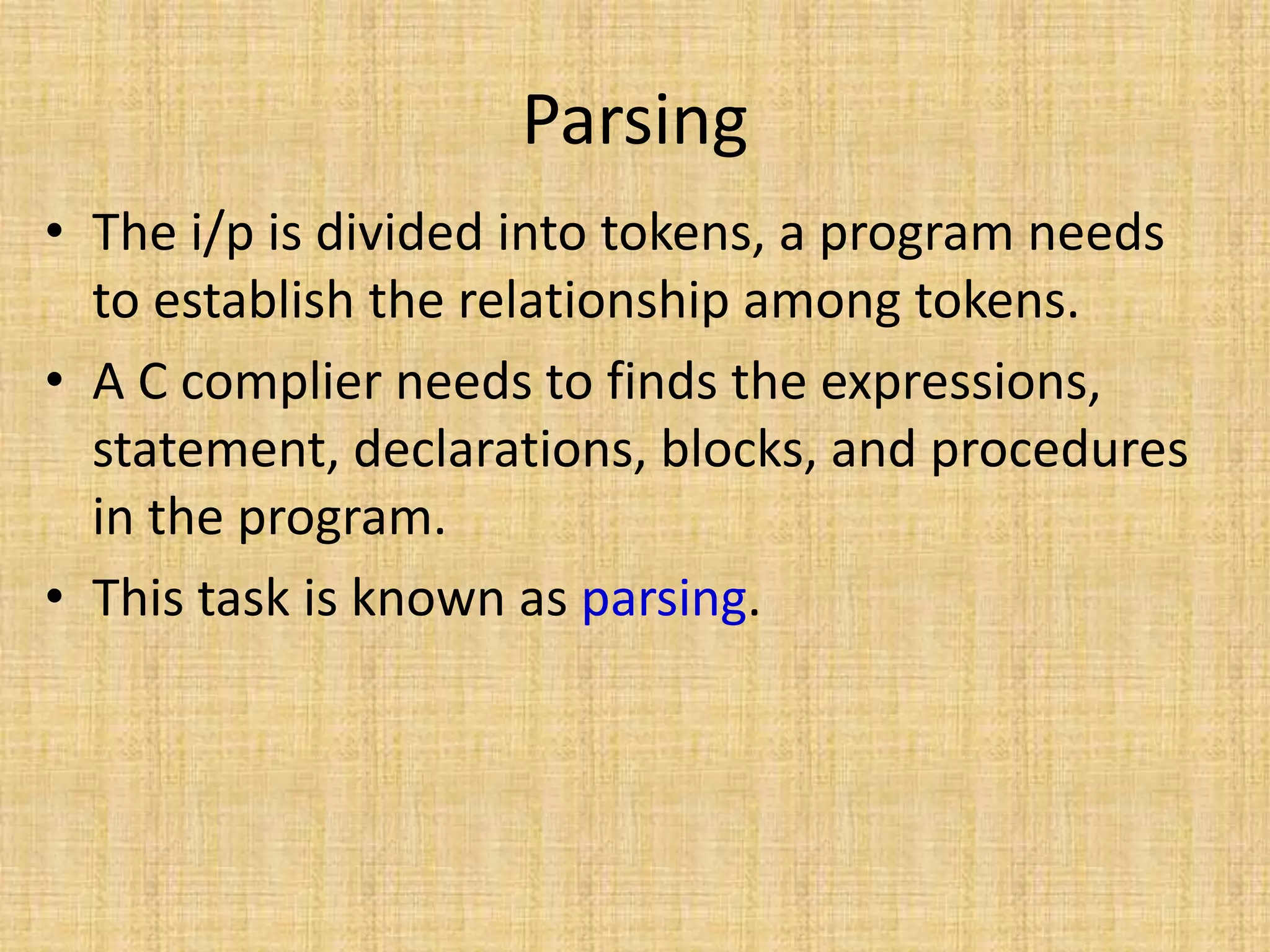 Parsing
• The i/p is divided into tokens, a program needs
to establish the relationship among tokens.
• A C complier needs to finds the expressions,
statement, declarations, blocks, and procedures
in the program.
• This task is known as parsing.
 