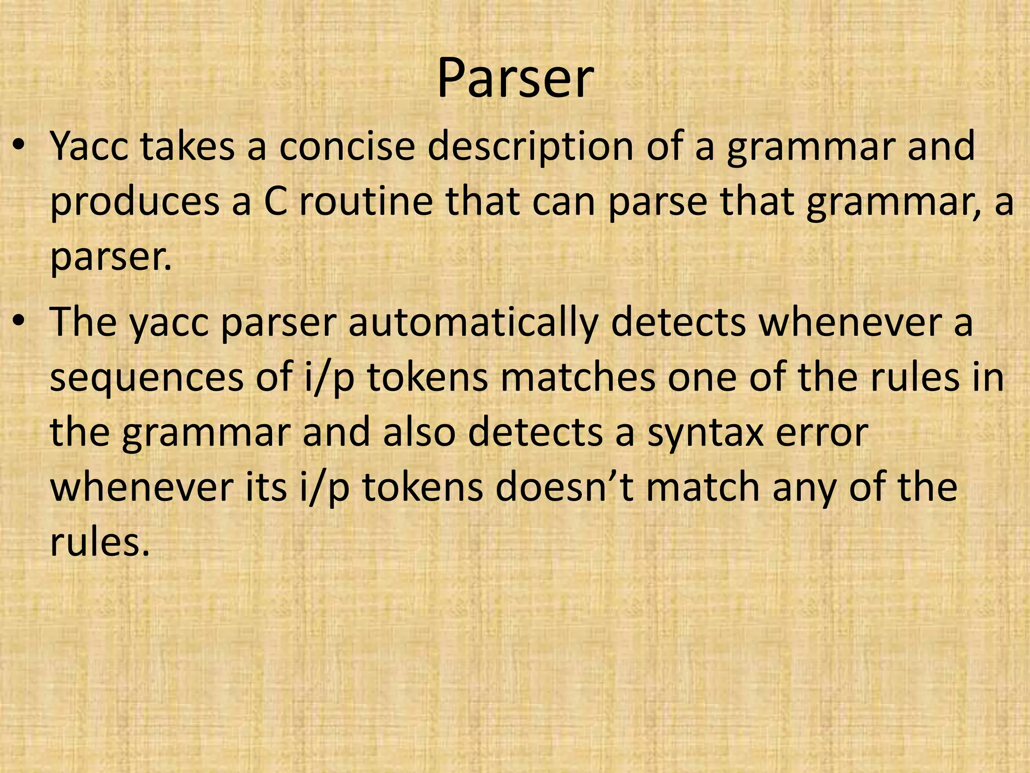 Parser
• Yacc takes a concise description of a grammar and
produces a C routine that can parse that grammar, a
parser.
• The yacc parser automatically detects whenever a
sequences of i/p tokens matches one of the rules in
the grammar and also detects a syntax error
whenever its i/p tokens doesn’t match any of the
rules.
 