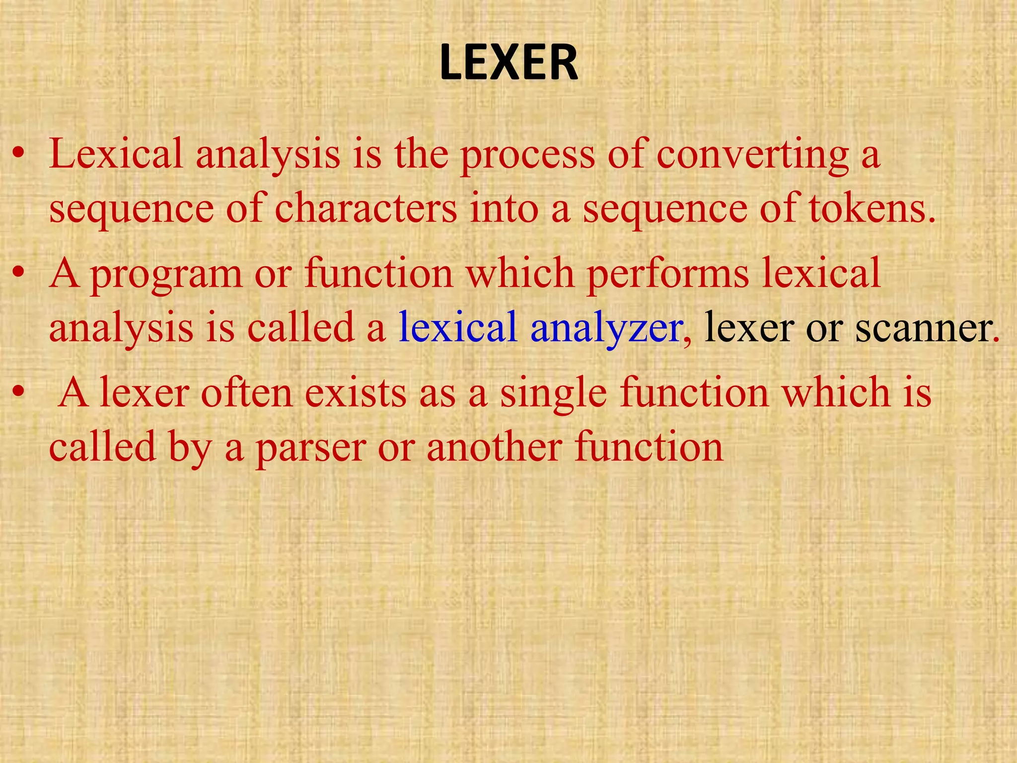 LEXER
• Lexical analysis is the process of converting a
sequence of characters into a sequence of tokens.
• A program or function which performs lexical
analysis is called a lexical analyzer, lexer or scanner.
• A lexer often exists as a single function which is
called by a parser or another function
 