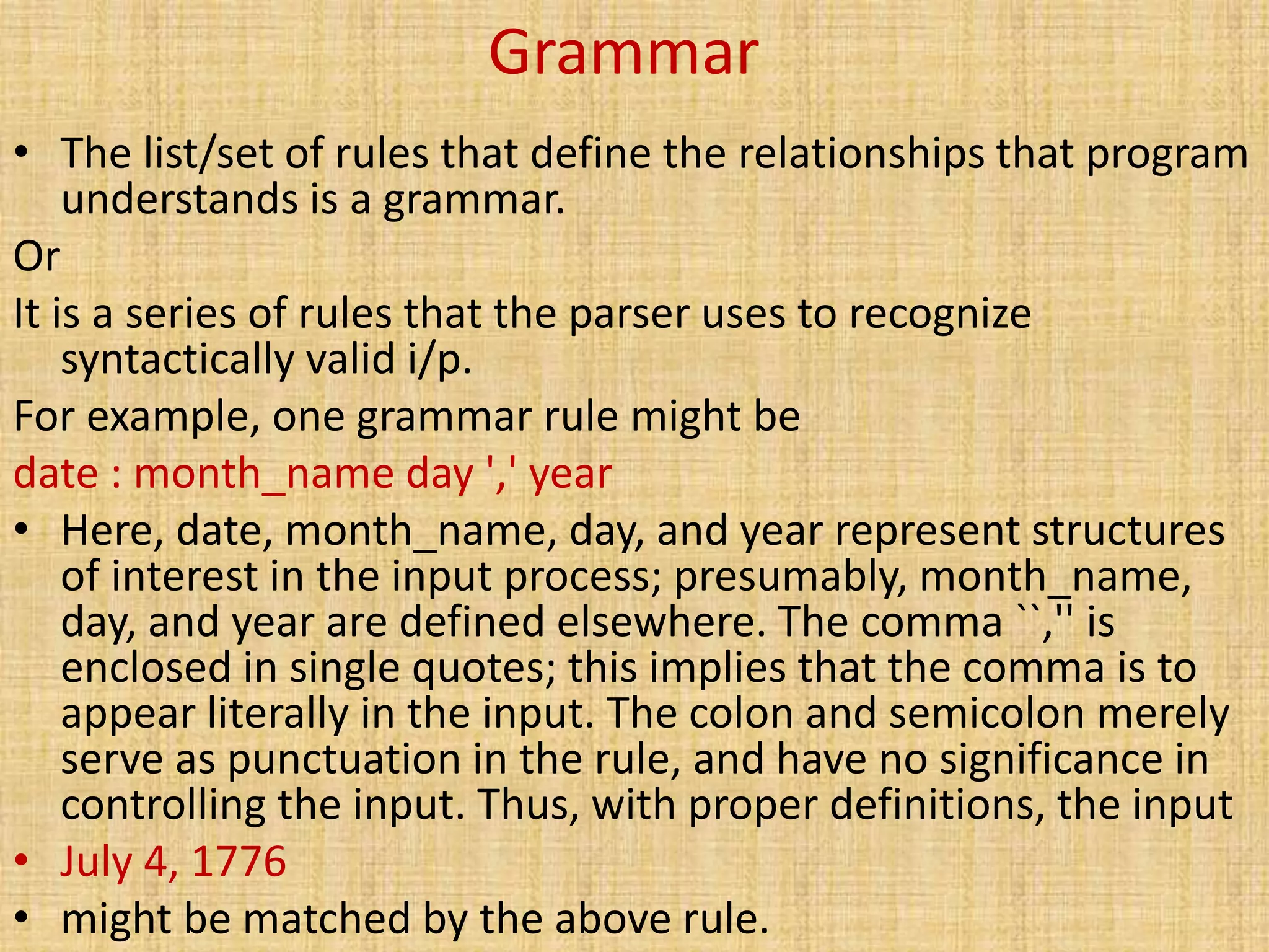 Grammar
• The list/set of rules that define the relationships that program
understands is a grammar.
Or
It is a series of rules that the parser uses to recognize
syntactically valid i/p.
For example, one grammar rule might be
date : month_name day ',' year
• Here, date, month_name, day, and year represent structures
of interest in the input process; presumably, month_name,
day, and year are defined elsewhere. The comma ``,'' is
enclosed in single quotes; this implies that the comma is to
appear literally in the input. The colon and semicolon merely
serve as punctuation in the rule, and have no significance in
controlling the input. Thus, with proper definitions, the input
• July 4, 1776
• might be matched by the above rule.
 