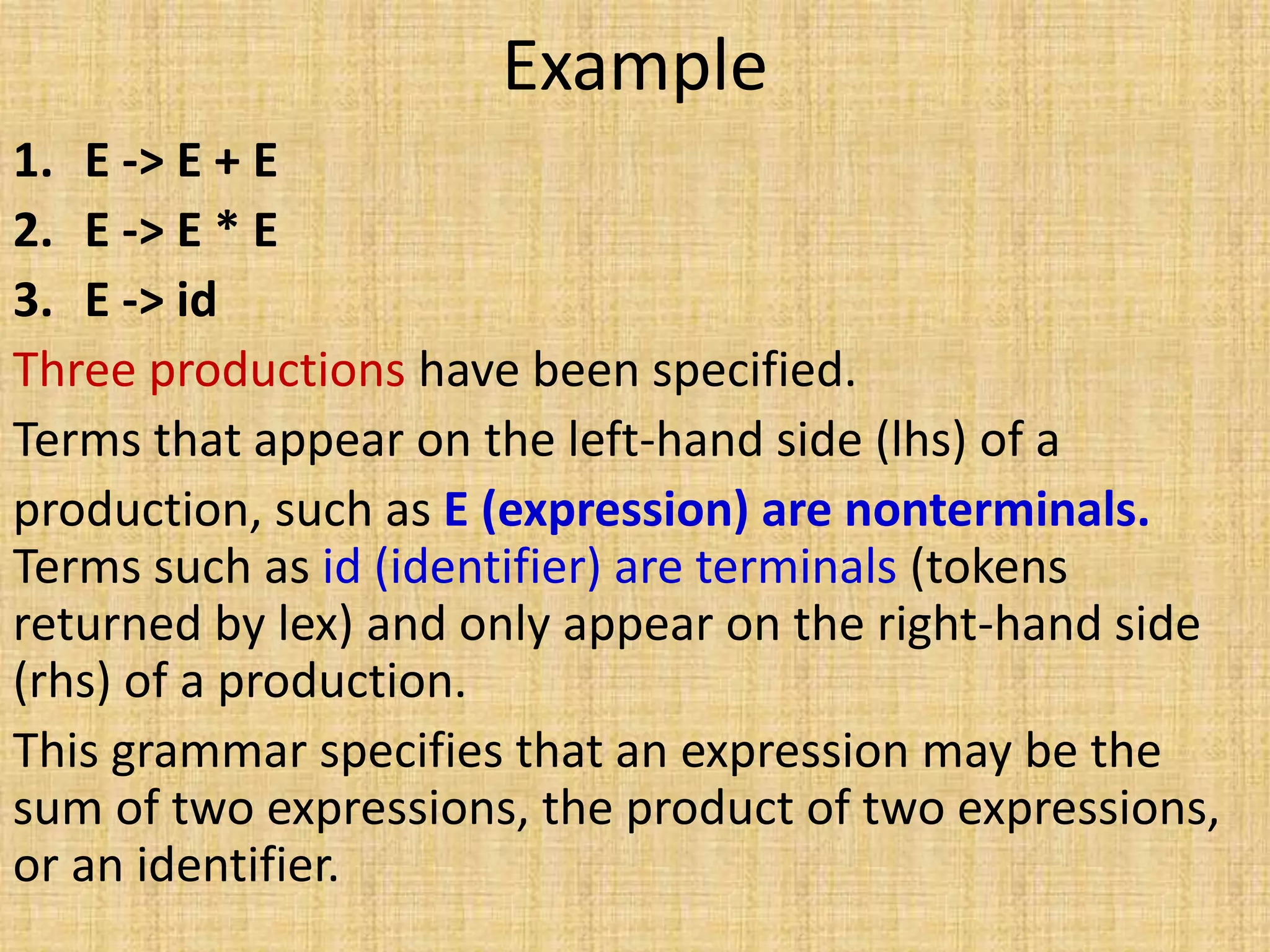 Example
1. E -> E + E
2. E -> E * E
3. E -> id
Three productions have been specified.
Terms that appear on the left-hand side (lhs) of a
production, such as E (expression) are nonterminals.
Terms such as id (identifier) are terminals (tokens
returned by lex) and only appear on the right-hand side
(rhs) of a production.
This grammar specifies that an expression may be the
sum of two expressions, the product of two expressions,
or an identifier.
 